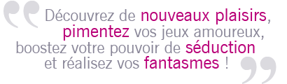 D�couvrez de nouveaux plaisirs, pimentez vos jeux amoureux, boostez votre pouvoir de s�duction et r�alisez vos fantasmes !